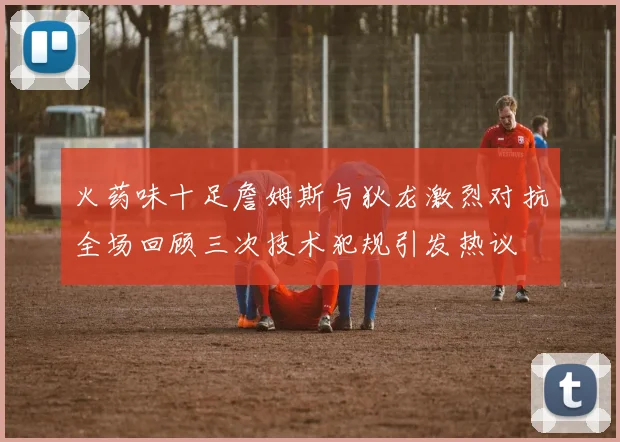 火药味十足詹姆斯与狄龙激烈对抗全场回顾三次技术犯规引发热议