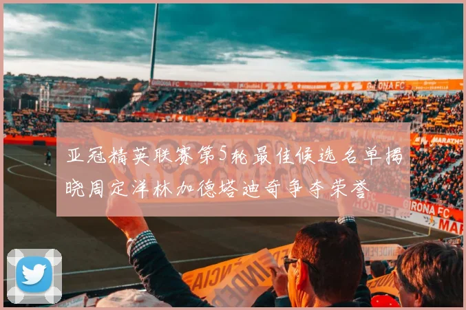 亚冠精英联赛第5轮最佳候选名单揭晓周定洋林加德塔迪奇争夺荣誉