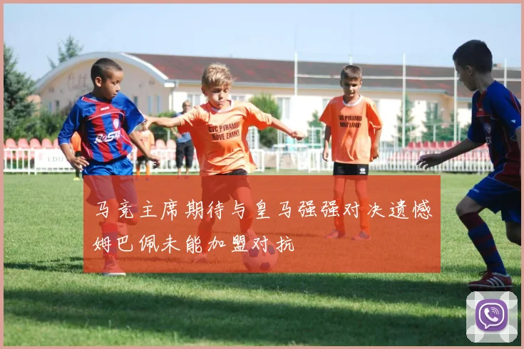 马竞主席期待与皇马强强对决遗憾姆巴佩未能加盟对抗