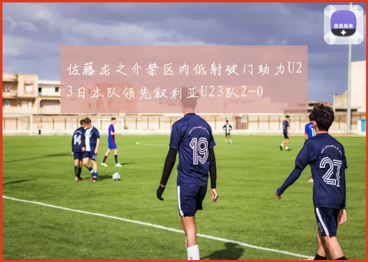 佐藤龙之介禁区内低射破门助力U23日本队领先叙利亚U23队2-0