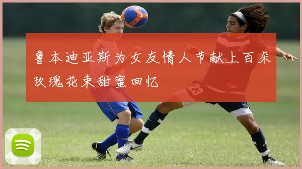 鲁本迪亚斯为女友情人节献上百朵玫瑰花束甜蜜回忆