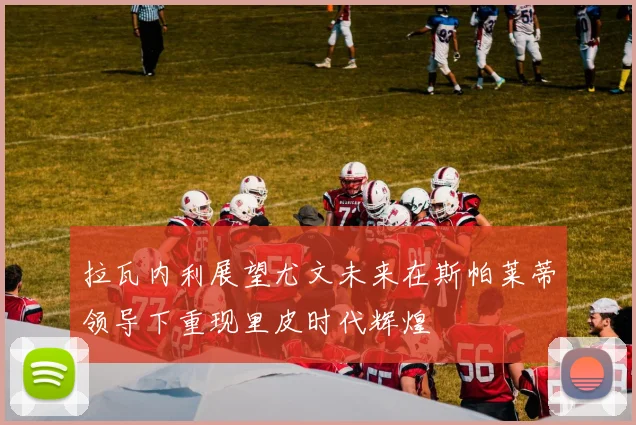 拉瓦内利展望尤文未来在斯帕莱蒂领导下重现里皮时代辉煌