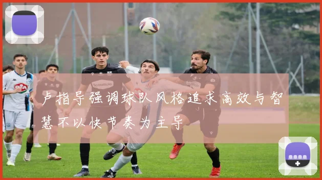 卢指导强调球队风格追求高效与智慧不以快节奏为主导