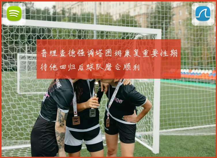 普理查德强调塔图姆康复重要性期待他回归后球队磨合顺利