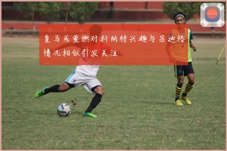 皇马或重燃对科纳特兴趣与吕迪格情况相似引发关注