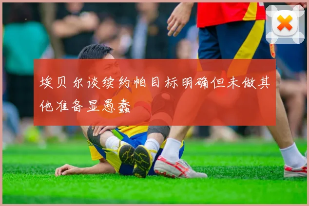 埃贝尔谈续约帕目标明确但未做其他准备显愚蠢