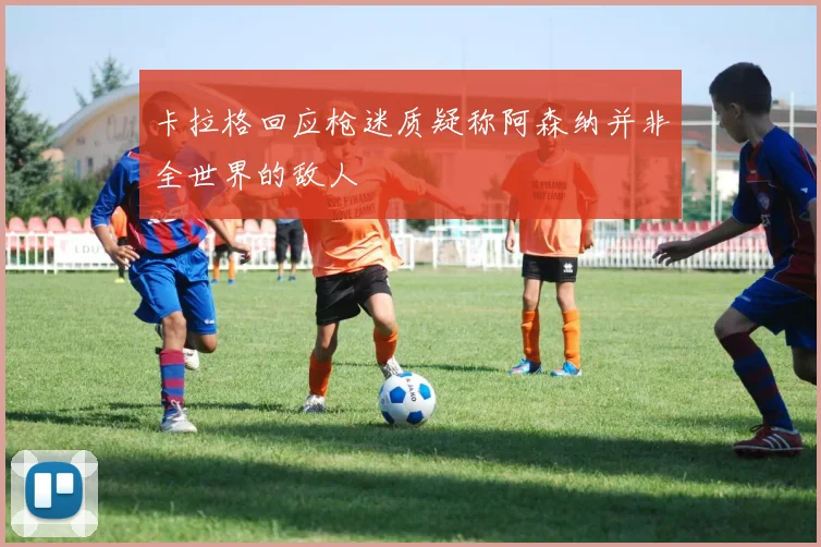 卡拉格回应枪迷质疑称阿森纳并非全世界的敌人