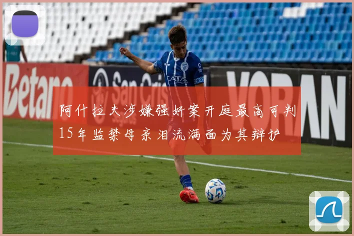 阿什拉夫涉嫌强奸案开庭最高可判15年监禁母亲泪流满面为其辩护