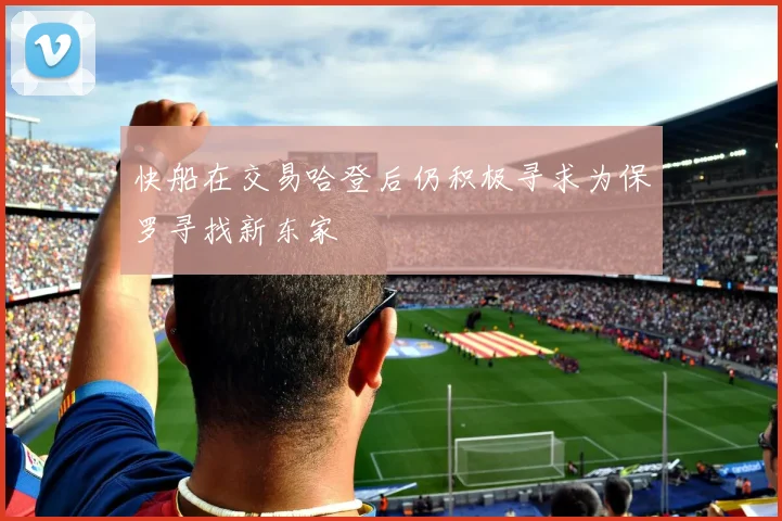 快船在交易哈登后仍积极寻求为保罗寻找新东家