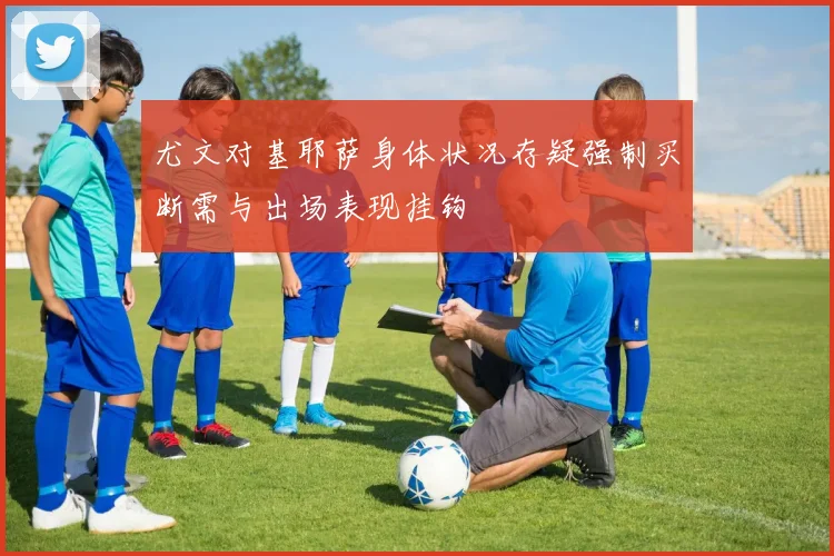 尤文对基耶萨身体状况存疑强制买断需与出场表现挂钩