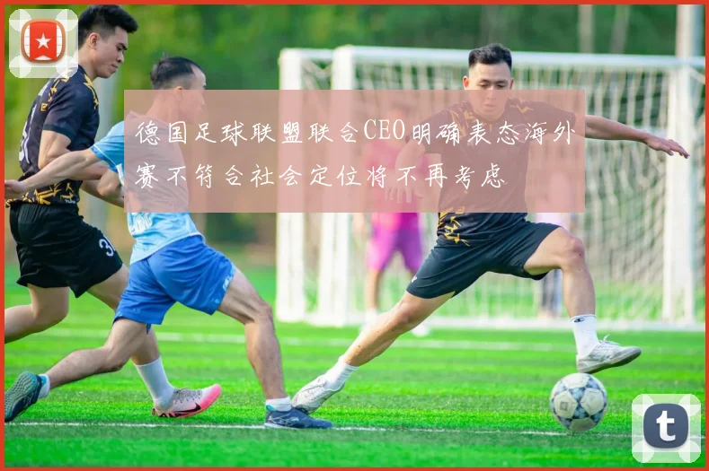 德国足球联盟联合CEO明确表态海外赛不符合社会定位将不再考虑