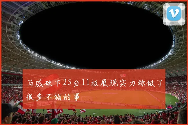 马威砍下25分11板展现实力称做了很多不错的事