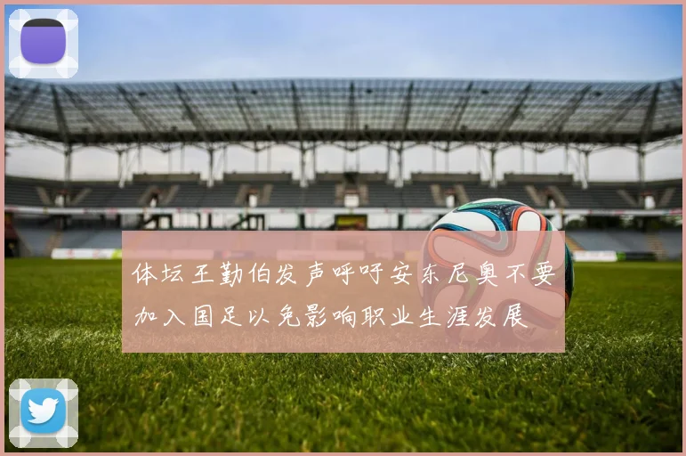 体坛王勤伯发声呼吁安东尼奥不要加入国足以免影响职业生涯发展