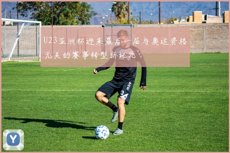 U23亚洲杯迎来最后一届与奥运资格无关的赛事转型新纪元