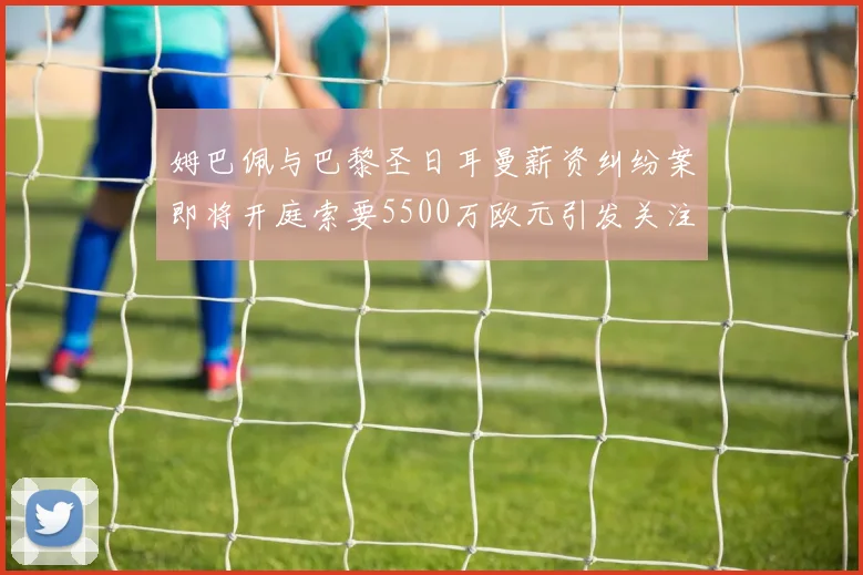 姆巴佩与巴黎圣日耳曼薪资纠纷案即将开庭索要5500万欧元引发关注