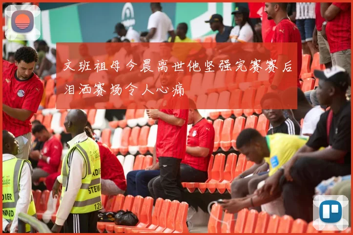 文班祖母今晨离世他坚强完赛赛后泪洒赛场令人心痛