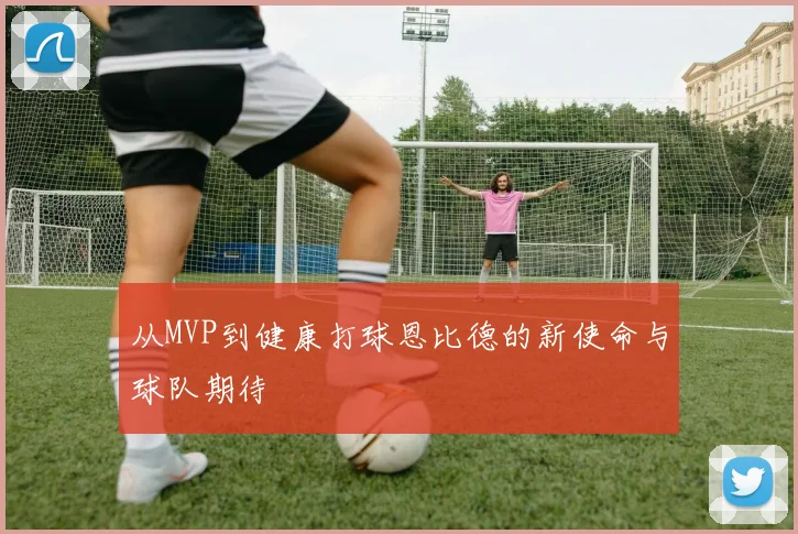 从MVP到健康打球恩比德的新使命与球队期待