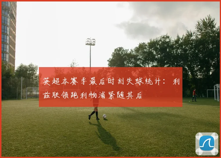 英超本赛季最后时刻失球统计：利兹联领跑利物浦紧随其后