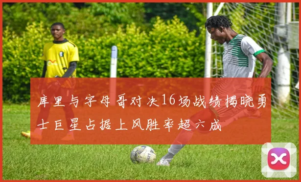 库里与字母哥对决16场战绩揭晓勇士巨星占据上风胜率超六成