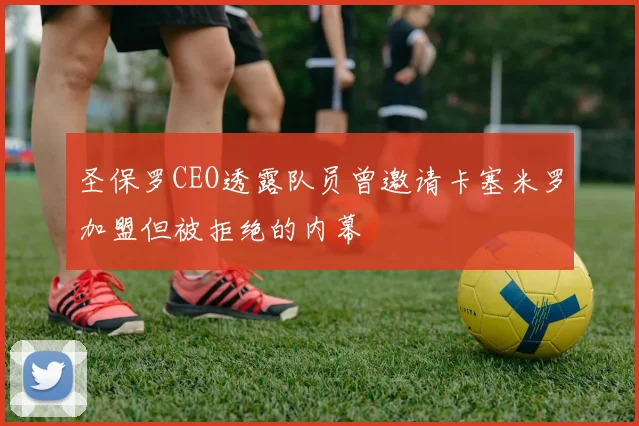 圣保罗CEO透露队员曾邀请卡塞米罗加盟但被拒绝的内幕