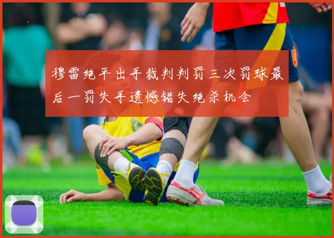 穆雷绝平出手裁判判罚三次罚球最后一罚失手遗憾错失绝杀机会