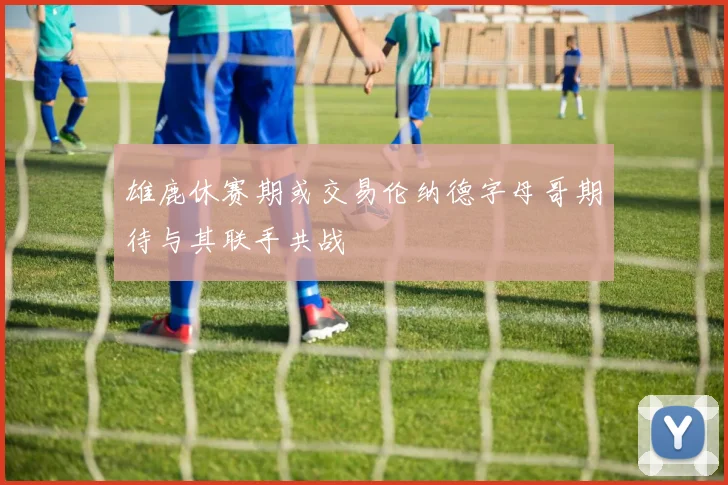 雄鹿休赛期或交易伦纳德字母哥期待与其联手共战
