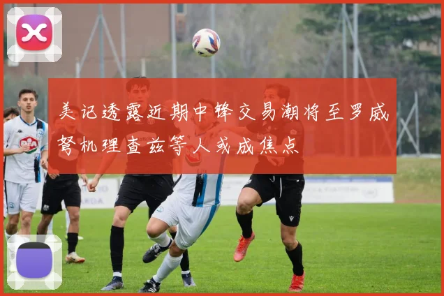 美记透露近期中锋交易潮将至罗威弩机理查兹等人或成焦点