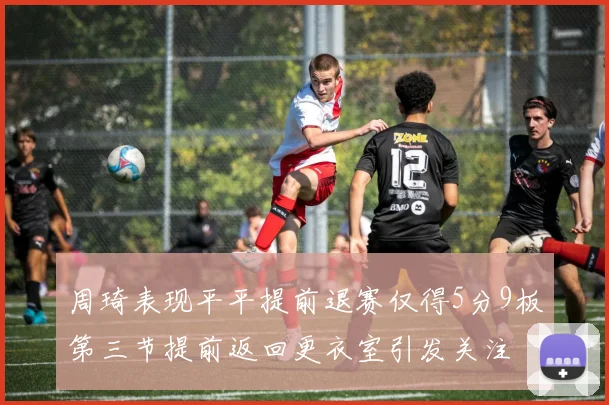 周琦表现平平提前退赛仅得5分9板第三节提前返回更衣室引发关注