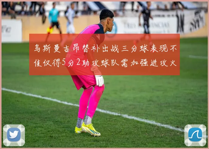乌斯曼吉昂替补出战三分球表现不佳仅得5分2助攻球队需加强进攻火力