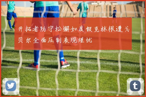 开拓者防守松懈如度假克林根遭戈贝尔全面压制表现堪忧