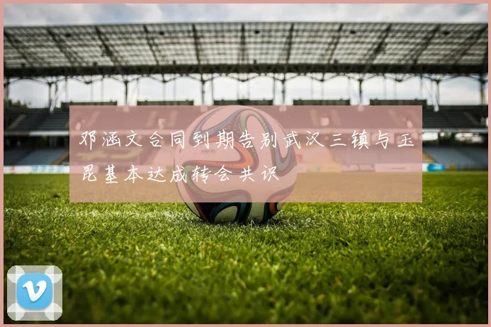 邓涵文合同到期告别武汉三镇与玉昆基本达成转会共识