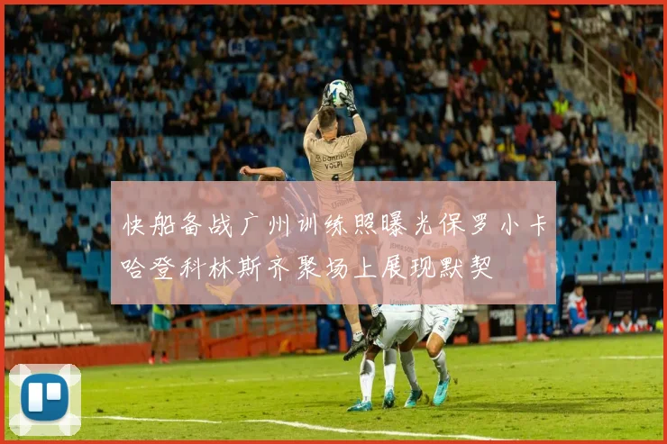 快船备战广州训练照曝光保罗小卡哈登科林斯齐聚场上展现默契
