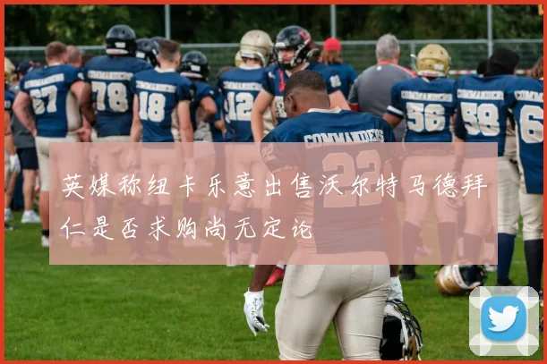英媒称纽卡乐意出售沃尔特马德拜仁是否求购尚无定论