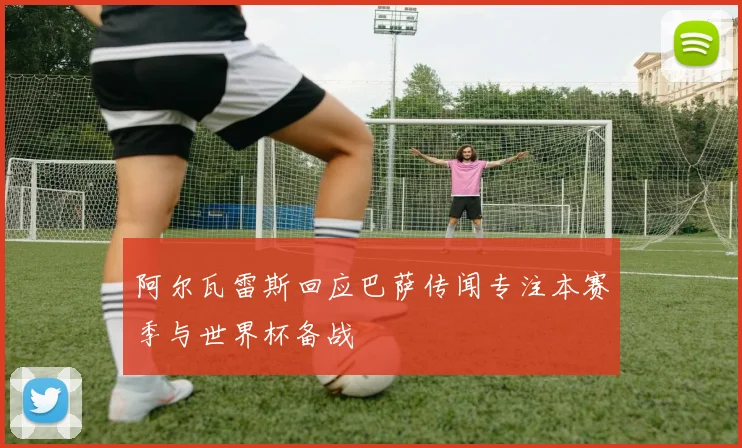 阿尔瓦雷斯回应巴萨传闻专注本赛季与世界杯备战