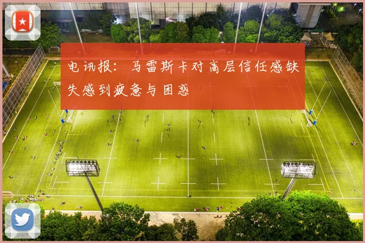 电讯报：马雷斯卡对高层信任感缺失感到疲惫与困惑