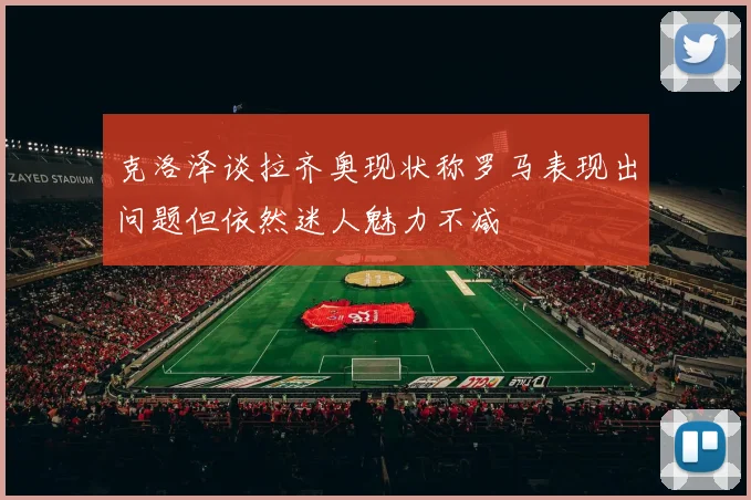 克洛泽谈拉齐奥现状称罗马表现出问题但依然迷人魅力不减