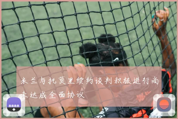 米兰与托莫里续约谈判积极进行尚未达成全面协议