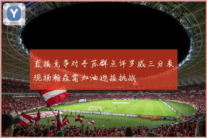 直接竞争对手苏群点评罗威三分表现杨瀚森需加油迎接挑战