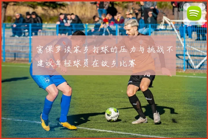 富保罗谈家乡打球的压力与挑战不建议年轻球员在故乡比赛