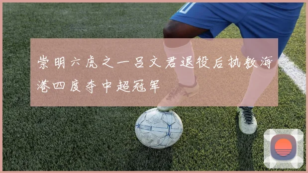 崇明六虎之一吕文君退役后执教海港四度夺中超冠军