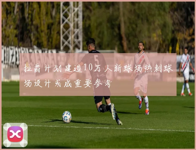 拉爵计划建造10万人新球场热刺球场设计或成重要参考