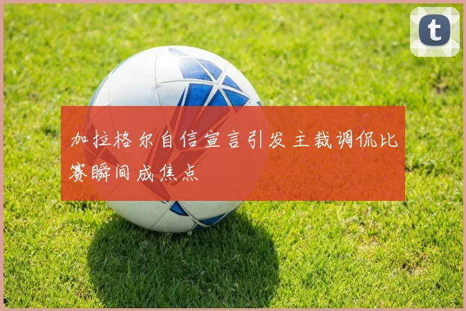 加拉格尔自信宣言引发主裁调侃比赛瞬间成焦点