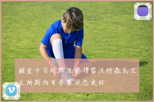掘金今日对阵活塞穆雷沃特森瓦兰丘纳斯均可参赛状态良好