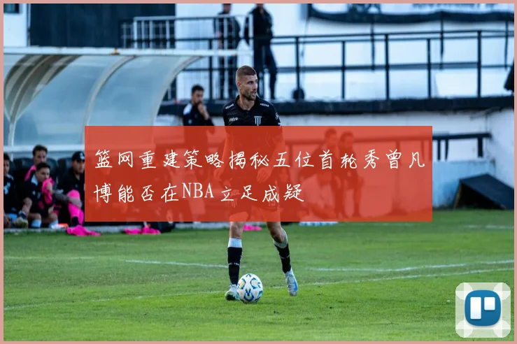 篮网重建策略揭秘五位首轮秀曾凡博能否在NBA立足成疑