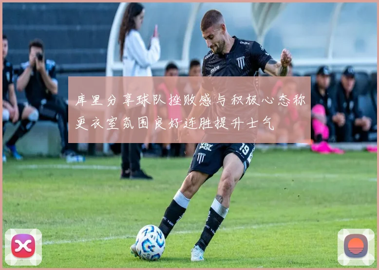 库里分享球队挫败感与积极心态称更衣室氛围良好连胜提升士气