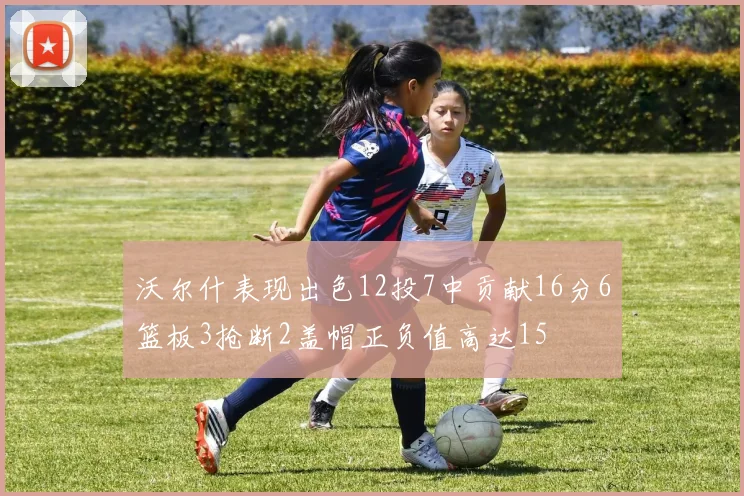 沃尔什表现出色12投7中贡献16分6篮板3抢断2盖帽正负值高达15