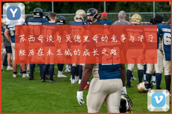 苏西奇谈与莫德里奇的竞争与学习经历在米兰城的成长之路