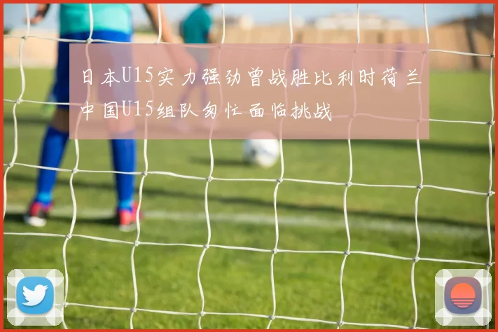 日本U15实力强劲曾战胜比利时荷兰中国U15组队匆忙面临挑战