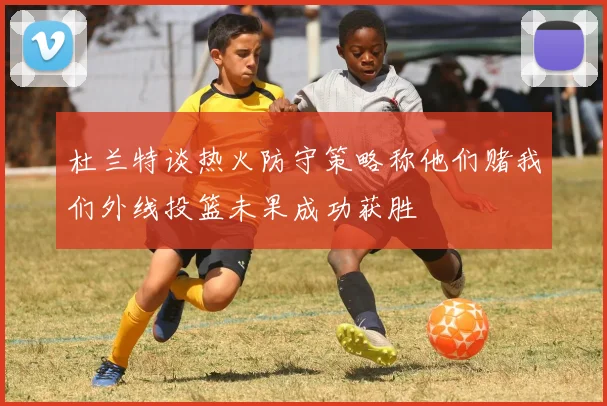 杜兰特谈热火防守策略称他们赌我们外线投篮未果成功获胜